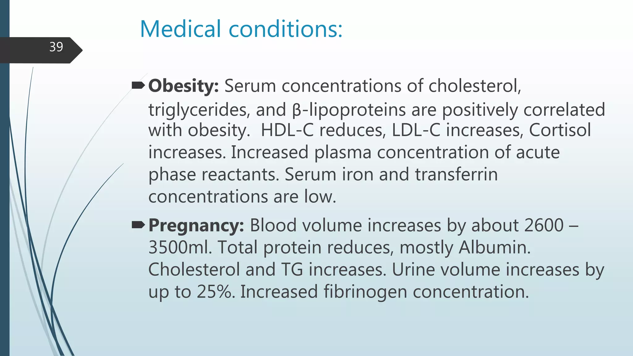 Medical conditions:
Obesity: Serum concentrations of cholesterol,
triglycerides, and β-lipoproteins are positively correlated
with obesity. HDL-C reduces, LDL-C increases, Cortisol
increases. Increased plasma concentration of acute
phase reactants. Serum iron and transferrin
concentrations are low.
Pregnancy: Blood volume increases by about 2600 –
3500ml. Total protein reduces, mostly Albumin.
Cholesterol and TG increases. Urine volume increases by
up to 25%. Increased fibrinogen concentration.
39
 