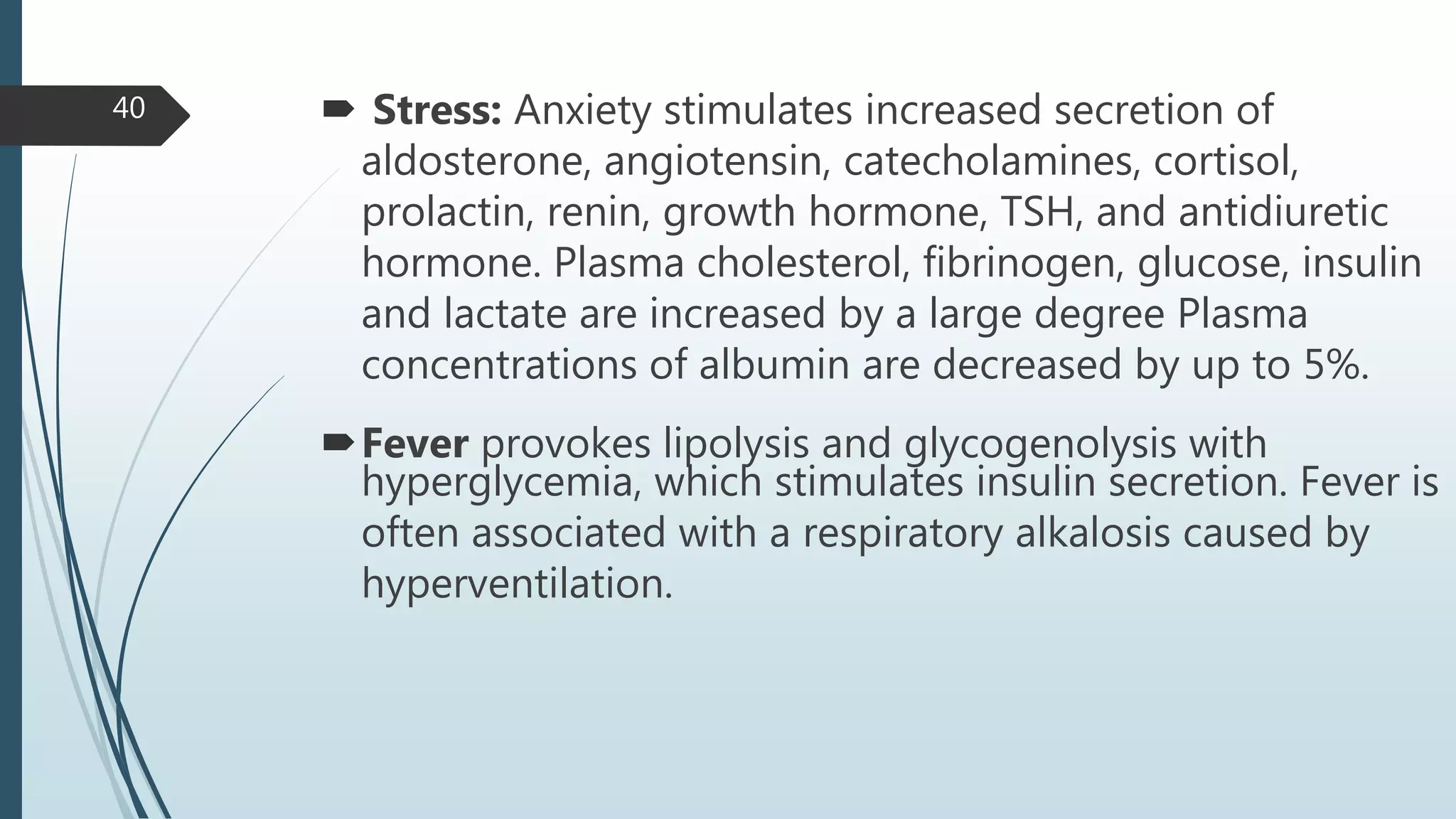  Stress: Anxiety stimulates increased secretion of
aldosterone, angiotensin, catecholamines, cortisol,
prolactin, renin, growth hormone, TSH, and antidiuretic
hormone. Plasma cholesterol, fibrinogen, glucose, insulin
and lactate are increased by a large degree Plasma
concentrations of albumin are decreased by up to 5%.
Fever provokes lipolysis and glycogenolysis with
hyperglycemia, which stimulates insulin secretion. Fever is
often associated with a respiratory alkalosis caused by
hyperventilation.
40
 