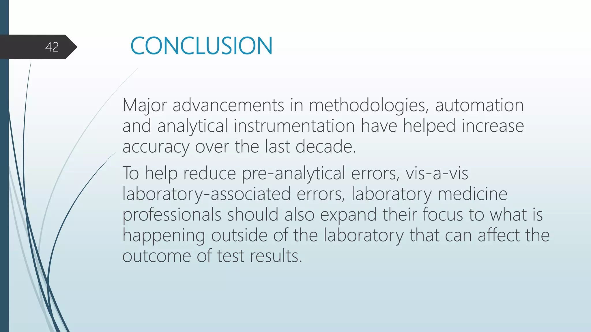 CONCLUSION
Major advancements in methodologies, automation
and analytical instrumentation have helped increase
accuracy over the last decade.
To help reduce pre-analytical errors, vis-a-vis
laboratory-associated errors, laboratory medicine
professionals should also expand their focus to what is
happening outside of the laboratory that can affect the
outcome of test results.
42
 