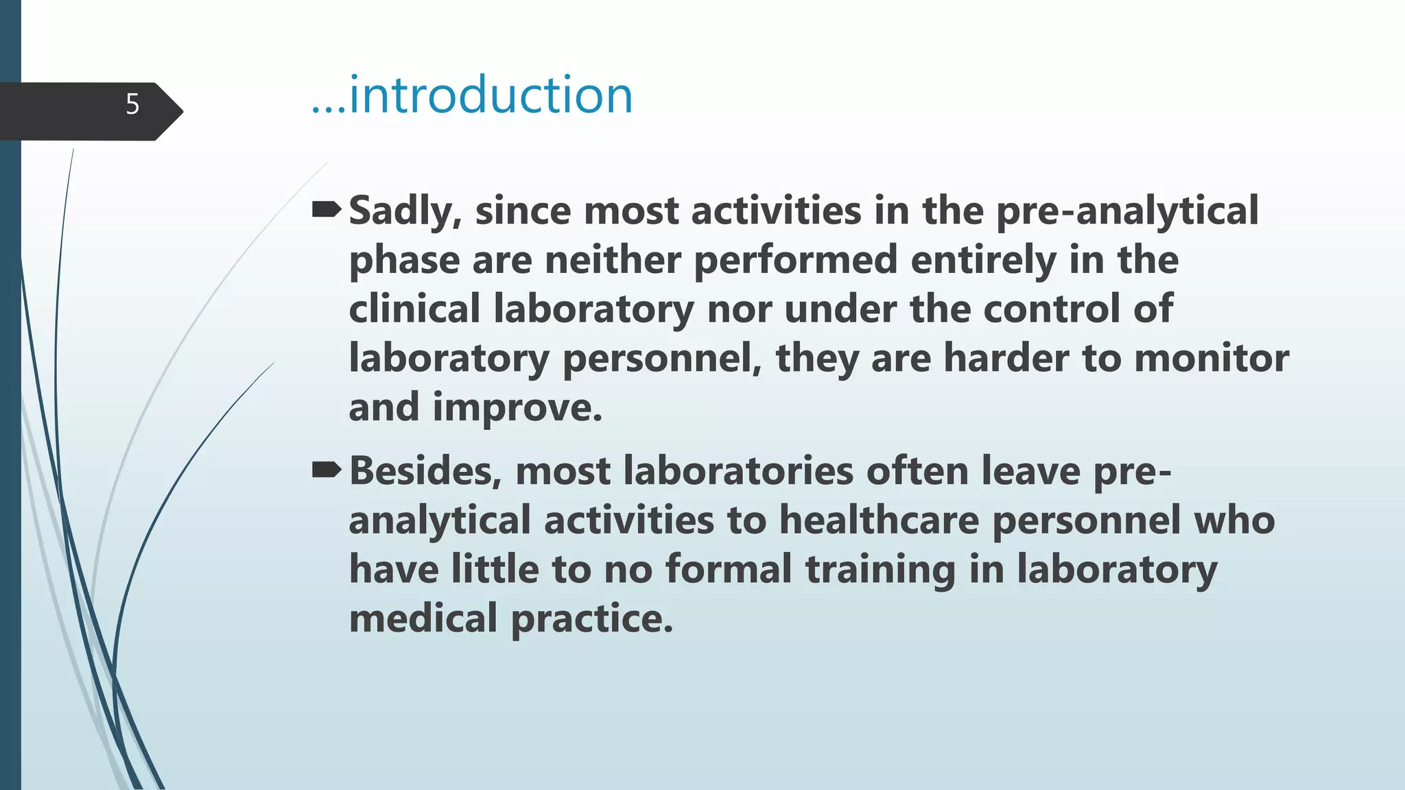…introduction
Sadly, since most activities in the pre-analytical
phase are neither performed entirely in the
clinical laboratory nor under the control of
laboratory personnel, they are harder to monitor
and improve.
Besides, most laboratories often leave pre-
analytical activities to healthcare personnel who
have little to no formal training in laboratory
medical practice.
5
 