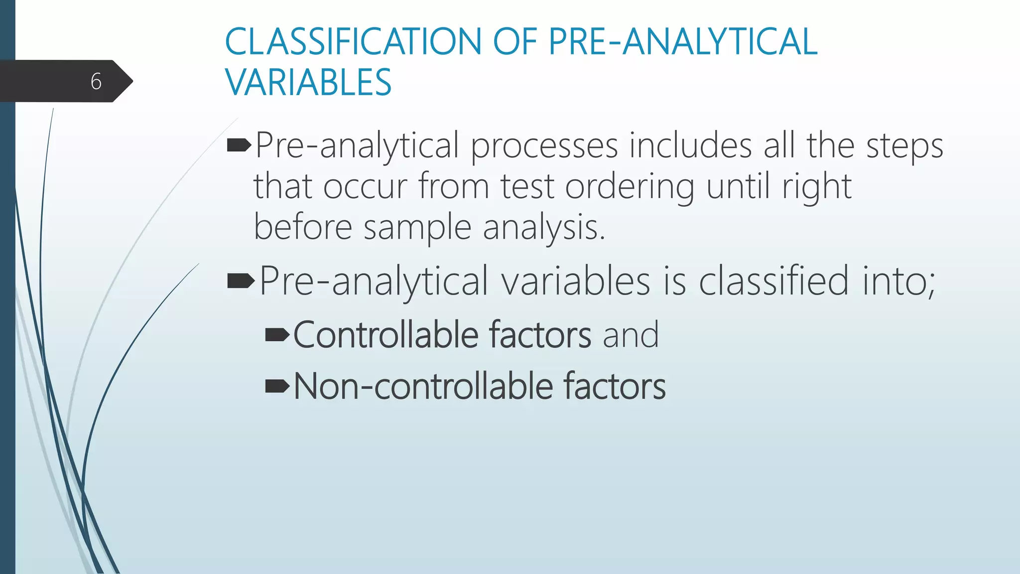 CLASSIFICATION OF PRE-ANALYTICAL
VARIABLES
Pre-analytical processes includes all the steps
that occur from test ordering until right
before sample analysis.
Pre-analytical variables is classified into;
Controllable factors and
Non-controllable factors
6
 