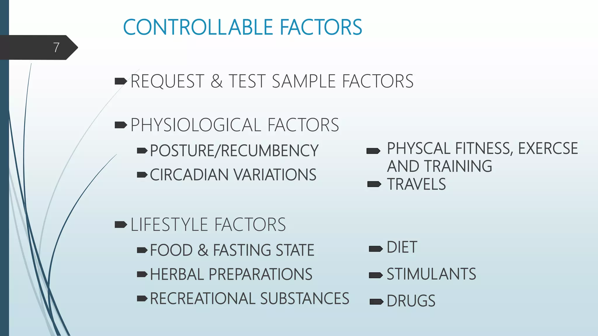 CONTROLLABLE FACTORS
REQUEST & TEST SAMPLE FACTORS
PHYSIOLOGICAL FACTORS
POSTURE/RECUMBENCY
CIRCADIAN VARIATIONS
LIFESTYLE FACTORS
FOOD & FASTING STATE
HERBAL PREPARATIONS
RECREATIONAL SUBSTANCES
PHYSCAL FITNESS, EXERCSE
AND TRAINING
TRAVELS
DIET
STIMULANTS
DRUGS
7
 