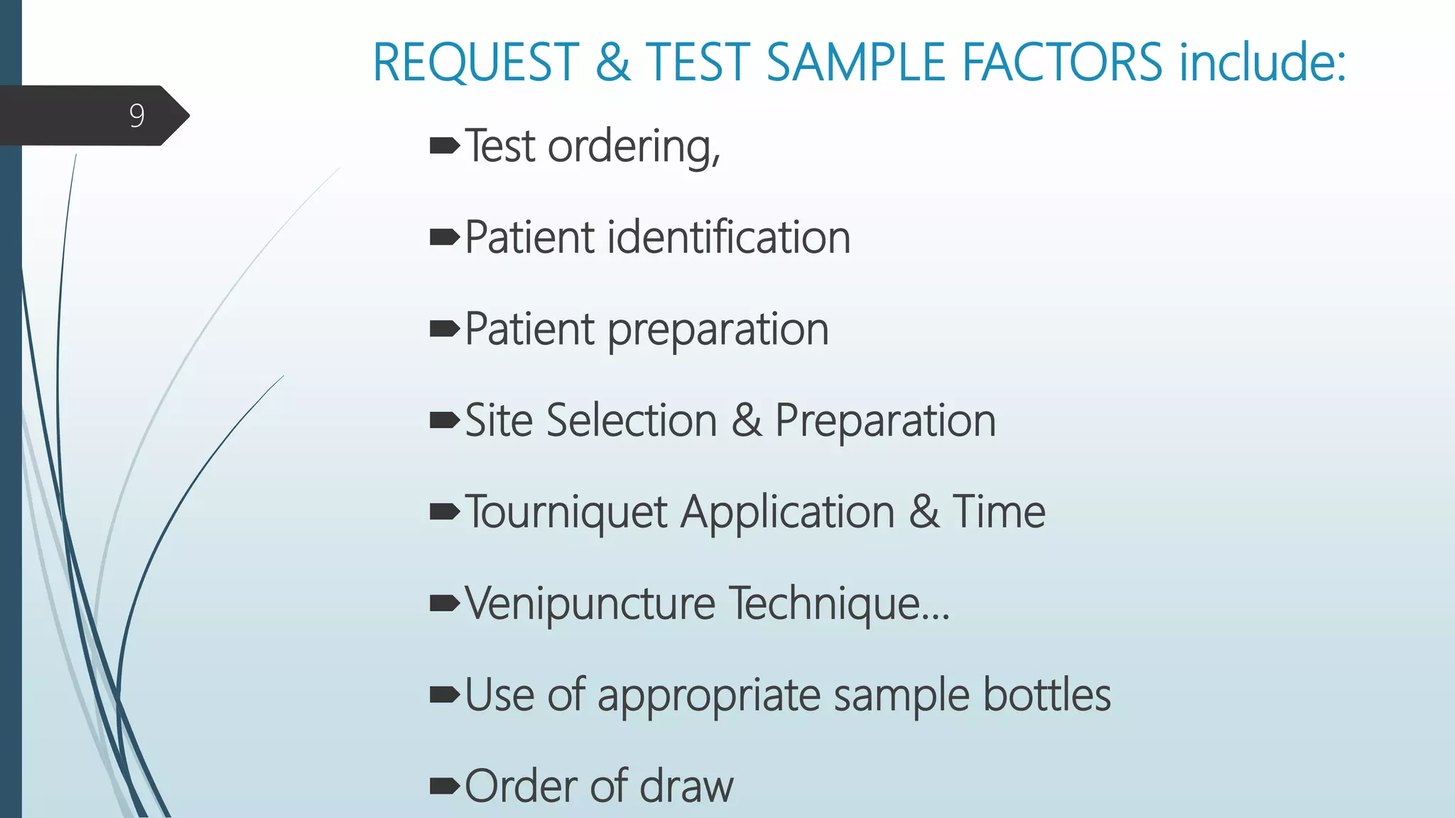 REQUEST & TEST SAMPLE FACTORS include:
Test ordering,
Patient identification
Patient preparation
Site Selection & Preparation
Tourniquet Application & Time
Venipuncture Technique…
Use of appropriate sample bottles
Order of draw
9
 