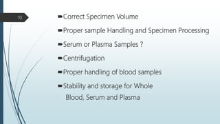 Correct Specimen Volume
Proper sample Handling and Specimen Processing
Serum or Plasma Samples ?
Centrifugation
Proper handling of blood samples
Stability and storage for Whole
Blood, Serum and Plasma
10
 