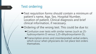 Test ordering
Test requisition forms should contain a minimum of
patient’s name, Age, Sex, Hospital Number,
Location of patient, Clinical diagnosis and brief
clinical information, if necessary.
Ordering of the wrong test. This could be due to:
Confusion over tests with similar names (such as 25-
hydroxyvitamin D versus 1,25-dihydroxyvitamin D),
Transcription errors and misinterpreted verbal orders,
which occur when physicians do not place test orders
themselves.
11
 
