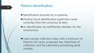 Patient identification
Identification bracelet for in-patients,
Positive Vocal identification (spell their name
correctly) from the conscious & alert,
or identification by staff/family member; for the
unconscious.
Label sample collection tubes with a minimum of
Patients full name, proposed test, Date/time of
collection, and the Laboratory processing serial
number.
12
 