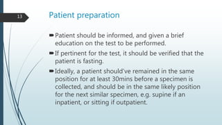 Patient preparation
Patient should be informed, and given a brief
education on the test to be performed.
If pertinent for the test, it should be verified that the
patient is fasting.
Ideally, a patient should’ve remained in the same
position for at least 30mins before a specimen is
collected, and should be in the same likely position
for the next similar specimen, e.g. supine if an
inpatient, or sitting if outpatient.
13
 