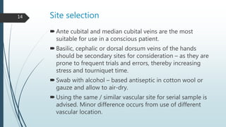 Site selection
Ante cubital and median cubital veins are the most
suitable for use in a conscious patient.
Basilic, cephalic or dorsal dorsum veins of the hands
should be secondary sites for consideration – as they are
prone to frequent trials and errors, thereby increasing
stress and tourniquet time.
Swab with alcohol – based antiseptic in cotton wool or
gauze and allow to air-dry.
Using the same / similar vascular site for serial sample is
advised. Minor difference occurs from use of different
vascular location.
14
 