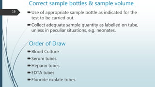 Correct sample bottles & sample volume
Use of appropriate sample bottle as indicated for the
test to be carried out.
Collect adequate sample quantity as labelled on tube,
unless in peculiar situations, e.g. neonates.
Order of Draw
Blood Culture
Serum tubes
Heparin tubes
EDTA tubes
Fluoride oxalate tubes
16
 