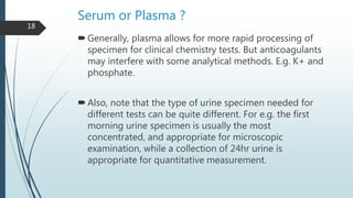Serum or Plasma ?
Generally, plasma allows for more rapid processing of
specimen for clinical chemistry tests. But anticoagulants
may interfere with some analytical methods. E.g. K+ and
phosphate.
Also, note that the type of urine specimen needed for
different tests can be quite different. For e.g. the first
morning urine specimen is usually the most
concentrated, and appropriate for microscopic
examination, while a collection of 24hr urine is
appropriate for quantitative measurement.
18
 