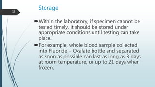 Storage
Within the laboratory, if specimen cannot be
tested timely, it should be stored under
appropriate conditions until testing can take
place.
For example, whole blood sample collected
into Fluoride – Oxalate bottle and separated
as soon as possible can last as long as 3 days
at room temperature, or up to 21 days when
frozen.
19
 