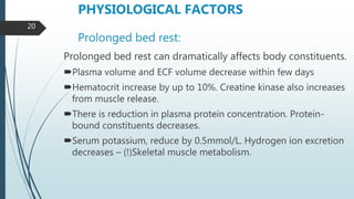 Prolonged bed rest:
Prolonged bed rest can dramatically affects body constituents.
Plasma volume and ECF volume decrease within few days
Hematocrit increase by up to 10%. Creatine kinase also increases
from muscle release.
There is reduction in plasma protein concentration. Protein-
bound constituents decreases.
Serum potassium, reduce by 0.5mmol/L. Hydrogen ion excretion
decreases – (!)Skeletal muscle metabolism.
PHYSIOLOGICAL FACTORS
20
 