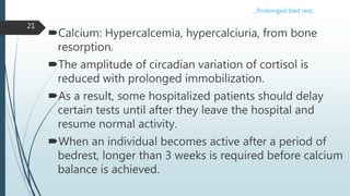 Calcium: Hypercalcemia, hypercalciuria, from bone
resorption.
The amplitude of circadian variation of cortisol is
reduced with prolonged immobilization.
As a result, some hospitalized patients should delay
certain tests until after they leave the hospital and
resume normal activity.
When an individual becomes active after a period of
bedrest, longer than 3 weeks is required before calcium
balance is achieved.
21
…Prolonged bed rest:
 