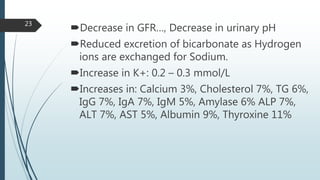 Decrease in GFR…, Decrease in urinary pH
Reduced excretion of bicarbonate as Hydrogen
ions are exchanged for Sodium.
Increase in K+: 0.2 – 0.3 mmol/L
Increases in: Calcium 3%, Cholesterol 7%, TG 6%,
IgG 7%, IgA 7%, IgM 5%, Amylase 6% ALP 7%,
ALT 7%, AST 5%, Albumin 9%, Thyroxine 11%
23
 