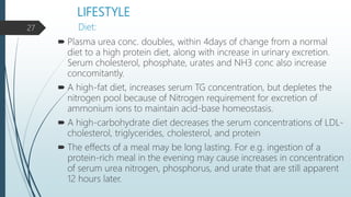 LIFESTYLE
 Plasma urea conc. doubles, within 4days of change from a normal
diet to a high protein diet, along with increase in urinary excretion.
Serum cholesterol, phosphate, urates and NH3 conc also increase
concomitantly.
 A high-fat diet, increases serum TG concentration, but depletes the
nitrogen pool because of Nitrogen requirement for excretion of
ammonium ions to maintain acid-base homeostasis.
 A high-carbohydrate diet decreases the serum concentrations of LDL-
cholesterol, triglycerides, cholesterol, and protein
 The effects of a meal may be long lasting. For e.g. ingestion of a
protein-rich meal in the evening may cause increases in concentration
of serum urea nitrogen, phosphorus, and urate that are still apparent
12 hours later.
Diet:27
 