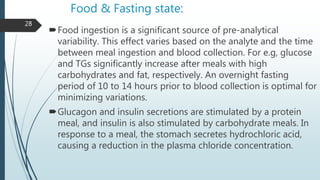 Food & Fasting state:
Food ingestion is a significant source of pre-analytical
variability. This effect varies based on the analyte and the time
between meal ingestion and blood collection. For e.g, glucose
and TGs significantly increase after meals with high
carbohydrates and fat, respectively. An overnight fasting
period of 10 to 14 hours prior to blood collection is optimal for
minimizing variations.
Glucagon and insulin secretions are stimulated by a protein
meal, and insulin is also stimulated by carbohydrate meals. In
response to a meal, the stomach secretes hydrochloric acid,
causing a reduction in the plasma chloride concentration.
28
 