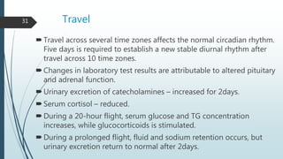 Travel
Travel across several time zones affects the normal circadian rhythm.
Five days is required to establish a new stable diurnal rhythm after
travel across 10 time zones.
Changes in laboratory test results are attributable to altered pituitary
and adrenal function.
Urinary excretion of catecholamines – increased for 2days.
Serum cortisol – reduced.
During a 20-hour flight, serum glucose and TG concentration
increases, while glucocorticoids is stimulated.
During a prolonged flight, fluid and sodium retention occurs, but
urinary excretion return to normal after 2days.
31
 