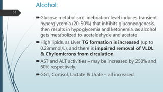 Alcohol:
Glucose metabolism: inebriation level induces transient
hyperglycemia (20-50%) that inhibits gluconeogenesis,
then results in hypoglycemia and ketonemia, as alcohol
gets metabolized to acetaldehyde and acetate
High lipids, as Liver TG formation is increased (up to
0.23mmol/L), and there is impaired removal of VLDL
& Chylomicrons from circulation.
AST and ALT activities – may be increased by 250% and
60% respectively.
GGT, Cortisol, Lactate & Urate – all increased.
33
 