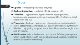 Drugs:
Opiates – increased pancreatic enzymes
Oral contraceptives – reduces HDL & increases LDL
Thiazides - Hypokalemia, hypercalcemia, Hyperglycemia,
hyperuricemia, prerenal azotemia, increased LDL-Cholesterol, total
cholesterol and TGs
Phenytoin – Reduces calcium and phosphate concentration (with
risk of osteomalacia), increases ALP activity and induces synthesis of
Bilirubin conjugating enzymes in the liver. Also cause hyperglycemia
and glycosuria.
Barbiturates induce the hepatic cytochrome P450 enzyme system,
which could interfere with the metabolism and subsequent plasma
level of co-administered drugs.
34
 