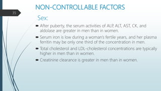 NON-CONTROLLABLE FACTORS
 After puberty, the serum activities of ALP, ALT, AST, CK, and
aldolase are greater in men than in women.
 Serum iron is low during a woman’s fertile years, and her plasma
ferritin may be only one third of the concentration in men.
 Total cholesterol and LDL-cholesterol concentrations are typically
higher in men than in women.
 Creatinine clearance is greater in men than in women.
Sex:
35
 