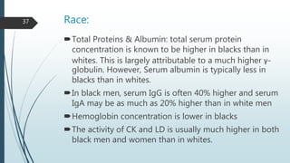 Race:
Total Proteins & Albumin: total serum protein
concentration is known to be higher in blacks than in
whites. This is largely attributable to a much higher γ-
globulin. However, Serum albumin is typically less in
blacks than in whites.
In black men, serum IgG is often 40% higher and serum
IgA may be as much as 20% higher than in white men
Hemoglobin concentration is lower in blacks
The activity of CK and LD is usually much higher in both
black men and women than in whites.
37
 
