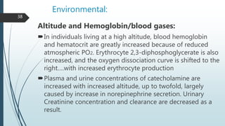 Environmental:
Altitude and Hemoglobin/blood gases:
In individuals living at a high altitude, blood hemoglobin
and hematocrit are greatly increased because of reduced
atmospheric PO2. Erythrocyte 2,3-diphosphoglycerate is also
increased, and the oxygen dissociation curve is shifted to the
right….with increased erythrocyte production
Plasma and urine concentrations of catecholamine are
increased with increased altitude, up to twofold, largely
caused by increase in norepinephrine secretion. Urinary
Creatinine concentration and clearance are decreased as a
result.
38
 