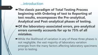 …introduction
The classic paradigm of Total Testing Process
beginning with Ordering of test to Reporting of
test results, encompasses the Pre-analytical,
Analytical and Post-analytical phases of testing.
Of the laboratory-associated errors, pre-analytical
errors currently accounts for up to 75% of all
mistakes.
While the likelihood of variation in any of these three phases is
not negligible, the vast majority of laboratory variation
emerges from the many factors affecting laboratory specimens
prior to testing.
4
 