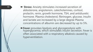  Stress: Anxiety stimulates increased secretion of
aldosterone, angiotensin, catecholamines, cortisol,
prolactin, renin, growth hormone, TSH, and antidiuretic
hormone. Plasma cholesterol, fibrinogen, glucose, insulin
and lactate are increased by a large degree Plasma
concentrations of albumin are decreased by up to 5%.
Fever provokes lipolysis and glycogenolysis with
hyperglycemia, which stimulates insulin secretion. Fever is
often associated with a respiratory alkalosis caused by
hyperventilation.
40
 
