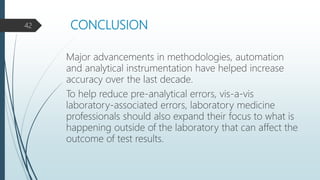 CONCLUSION
Major advancements in methodologies, automation
and analytical instrumentation have helped increase
accuracy over the last decade.
To help reduce pre-analytical errors, vis-a-vis
laboratory-associated errors, laboratory medicine
professionals should also expand their focus to what is
happening outside of the laboratory that can affect the
outcome of test results.
42
 