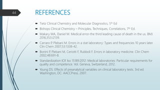 REFERENCES
 Tietz Clinical Chemistry and Molecular Diagnostics, 5th Ed
 Bishops Clinical Chemistry – Principles, Techniques, Correlations, 7th Ed.
 Makary MA, Daniel M. Medical error-the third leading cause of death in the us. BMJ
2016;353:i2139.
 Carraro P, Plebani M. Errors in a stat laboratory: Types and frequencies 10 years later.
Clin Chem 2007;53:1338-42.
 Bonini P, Plebani M, Ceriotti F, Rubboli F. Errors in laboratory medicine. Clin Chem
2002;48:691-8.
 Standardization IOf. Iso 15189:2012: Medical laboratories: Particular requirements for
quality and competence. Vol. Geneva, Switzerland, 2012.
 Young DS. Effects of preanalytical variables on clinical laboratory tests. 3rd ed.
Washington, DC: AACCPress, 2007.
44
 