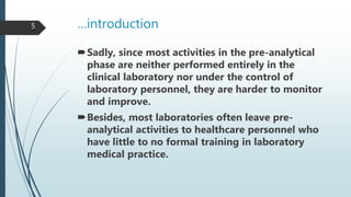 …introduction
Sadly, since most activities in the pre-analytical
phase are neither performed entirely in the
clinical laboratory nor under the control of
laboratory personnel, they are harder to monitor
and improve.
Besides, most laboratories often leave pre-
analytical activities to healthcare personnel who
have little to no formal training in laboratory
medical practice.
5
 