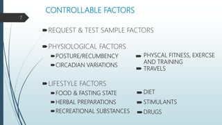 CONTROLLABLE FACTORS
REQUEST & TEST SAMPLE FACTORS
PHYSIOLOGICAL FACTORS
POSTURE/RECUMBENCY
CIRCADIAN VARIATIONS
LIFESTYLE FACTORS
FOOD & FASTING STATE
HERBAL PREPARATIONS
RECREATIONAL SUBSTANCES
PHYSCAL FITNESS, EXERCSE
AND TRAINING
TRAVELS
DIET
STIMULANTS
DRUGS
7
 