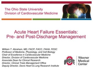 Acute Heart Failure Essentials:
Pre- and Post-Discharge Management
William T. Abraham, MD, FACP, FACC, FAHA, FESC
Professor of Medicine, Physiology, and Cell Biology
Chair of Excellence in Cardiovascular Medicine
Director, Division of Cardiovascular Medicine
Associate Dean for Clinical Research
Director, Clinical Trials Management Office
Deputy Director, Davis Heart & Lung Research Institute
The Ohio State University
Division of Cardiovascular Medicine
 