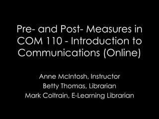 Pre- and Post- Measures in
COM 110 - Introduction to
Communications (Online)
Anne McIntosh, Instructor
Betty Thomas, Librarian
Mark Coltrain, E-Learning Librarian
 