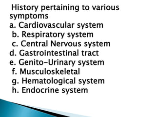 History pertaining to various
symptoms
a. Cardiovascular system
b. Respiratory system
c. Central Nervous system
d. Gastrointestinal tract
e. Genito-Urinary system
f. Musculoskeletal
g. Hematological system
h. Endocrine system
 