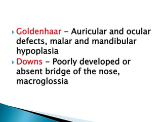  Goldenhaar - Auricular and ocular
defects, malar and mandibular
hypoplasia
 Downs - Poorly developed or
absent bridge of the nose,
macroglossia
 