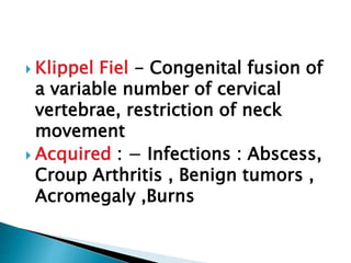  Klippel Fiel - Congenital fusion of
a variable number of cervical
vertebrae, restriction of neck
movement
 Acquired : − Infections : Abscess,
Croup Arthritis , Benign tumors ,
Acromegaly ,Burns
 