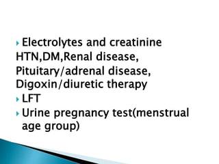  Electrolytes and creatinine
HTN,DM,Renal disease,
Pituitary/adrenal disease,
Digoxin/diuretic therapy
 LFT
 Urine pregnancy test(menstrual
age group)
 