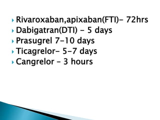  Rivaroxaban,apixaban(FTI)- 72hrs
 Dabigatran(DTI) - 5 days
 Prasugrel 7-10 days
 Ticagrelor- 5-7 days
 Cangrelor – 3 hours
 