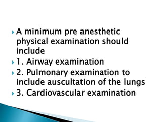  A minimum pre anesthetic
physical examination should
include
 1. Airway examination
 2. Pulmonary examination to
include auscultation of the lungs
 3. Cardiovascular examination
 