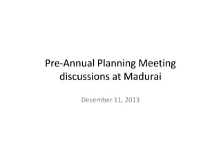 Pre-Annual Planning Meeting
discussions at Madurai
December 11, 2013

 