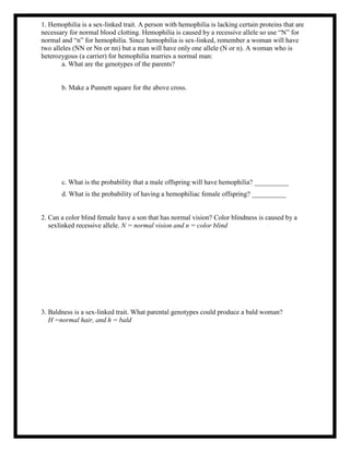 1. Hemophilia is a sex-linked trait. A person with hemophilia is lacking certain proteins that are
necessary for normal blood clotting. Hemophilia is caused by a recessive allele so use “N” for
normal and “n” for hemophilia. Since hemophilia is sex-linked, remember a woman will have
two alleles (NN or Nn or nn) but a man will have only one allele (N or n). A woman who is
heterozygous (a carrier) for hemophilia marries a normal man:
a. What are the genotypes of the parents?
b. Make a Punnett square for the above cross.
c. What is the probability that a male offspring will have hemophilia? __________
d. What is the probability of having a hemophiliac female offspring? __________
2. Can a color blind female have a son that has normal vision? Color blindness is caused by a
sexlinked recessive allele. N = normal vision and n = color blind
3. Baldness is a sex-linked trait. What parental genotypes could produce a bald woman?
H =normal hair, and h = bald
 