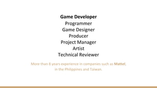 Game Developer
Programmer
Game Designer
Producer
Project Manager
Artist
Technical Reviewer
More than 8 years experience in...