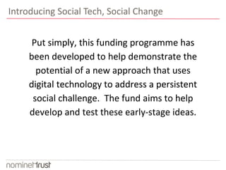 Introducing Social Tech, Social Change 
Put simply, this funding programme has 
been developed to help demonstrate the 
potential of a new approach that uses 
digital technology to address a persistent 
social challenge. The fund aims to help 
develop and test these early-stage ideas. 
 