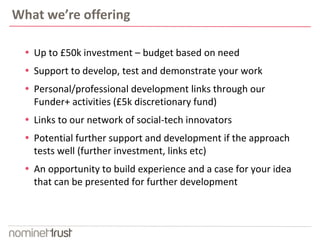What we’re offering 
 Up to £50k investment – budget based on need 
 Support to develop, test and demonstrate your work 
 Personal/professional development links through our 
Funder+ activities (£5k discretionary fund) 
 Links to our network of social-tech innovators 
 Potential further support and development if the approach 
tests well (further investment, links etc) 
 An opportunity to build experience and a case for your idea 
that can be presented for further development 
 
