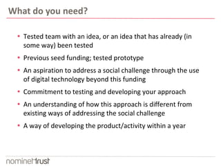 What do you need? 
 Tested team with an idea, or an idea that has already (in 
some way) been tested 
 Previous seed funding; tested prototype 
 An aspiration to address a social challenge through the use 
of digital technology beyond this funding 
 Commitment to testing and developing your approach 
 An understanding of how this approach is different from 
existing ways of addressing the social challenge 
 A way of developing the product/activity within a year 
 