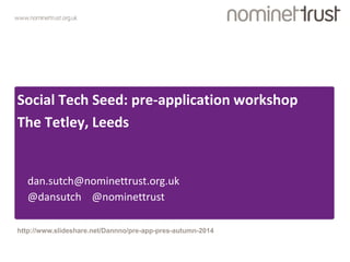 www.nominettrust.org.uk 
Social Tech Seed: pre-application workshop 
The Tetley, Leeds 
dan.sutch@nominettrust.org.uk 
@dansutch @nominettrust 
http://www.slideshare.net/Dannno/pre-app-pres-autumn-2014 
 