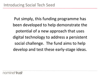 Introducing Social Tech Seed 
Put simply, this funding programme has 
been developed to help demonstrate the 
potential of a new approach that uses 
digital technology to address a persistent 
social challenge. The fund aims to help 
develop and test these early-stage ideas. 
 