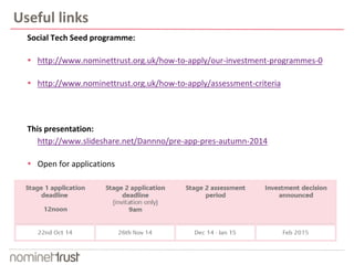 Useful links 
Social Tech Seed programme: 
 http://www.nominettrust.org.uk/how-to-apply/our-investment-programmes-0 
 http://www.nominettrust.org.uk/how-to-apply/assessment-criteria 
This presentation: 
http://www.slideshare.net/Dannno/pre-app-pres-autumn-2014 
 Open for applications 
 