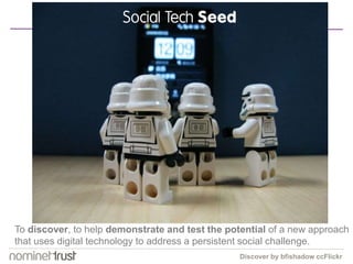 Social Tech Seed 
To discover, to help demonstrate and test the potential of a new approach 
that uses digital technology to address a persistent social challenge. 
Discover by bfishadow ccFlickr 
 